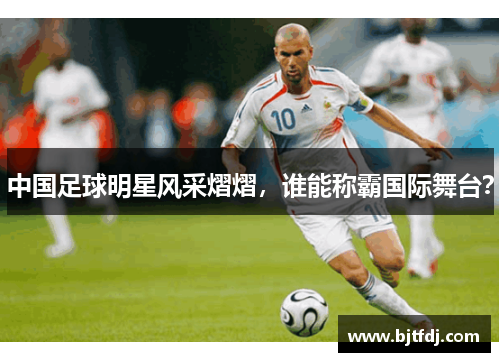 中国足球明星风采熠熠，谁能称霸国际舞台？