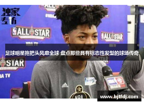 足球明星拖把头风靡全球 盘点那些具有标志性发型的球场传奇