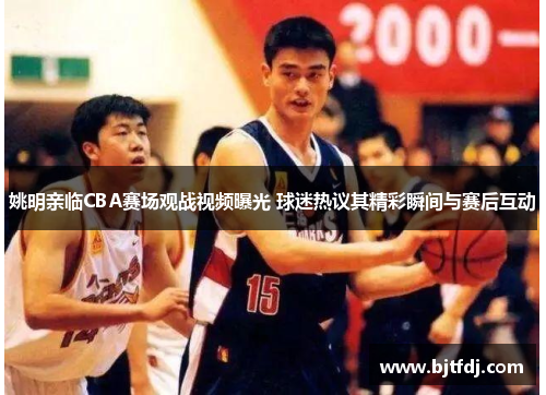 姚明亲临CBA赛场观战视频曝光 球迷热议其精彩瞬间与赛后互动