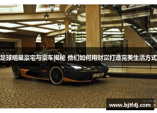 足球明星豪宅与豪车揭秘 他们如何用财富打造完美生活方式