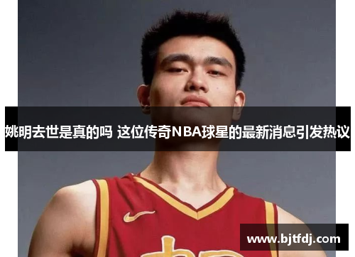 姚明去世是真的吗 这位传奇NBA球星的最新消息引发热议