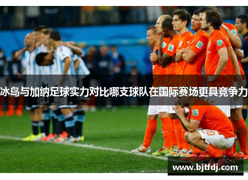 冰岛与加纳足球实力对比哪支球队在国际赛场更具竞争力