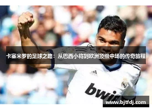 卡塞米罗的足球之路：从巴西小将到欧洲顶级中场的传奇旅程