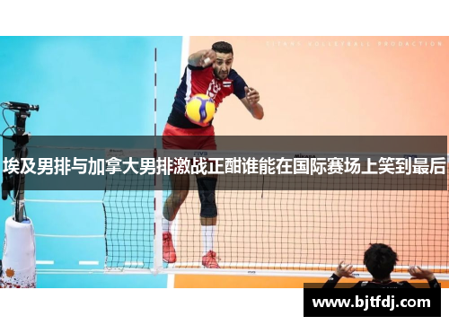 埃及男排与加拿大男排激战正酣谁能在国际赛场上笑到最后