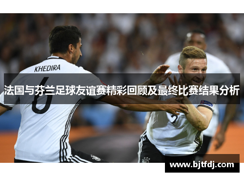 法国与芬兰足球友谊赛精彩回顾及最终比赛结果分析
