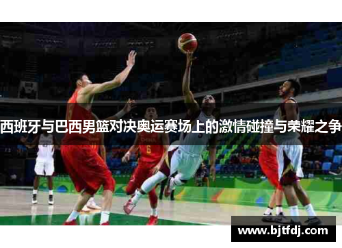 西班牙与巴西男篮对决奥运赛场上的激情碰撞与荣耀之争